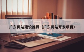 自贡广东网站建设推荐（广东网站开发项目）
