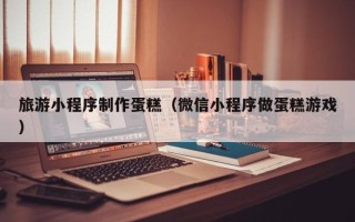 自贡旅游小程序制作蛋糕（微信小程序做蛋糕游戏）